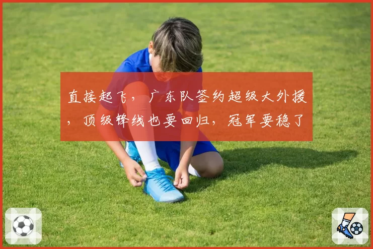 直接起飞，广东队签约超级大外援，顶级锋线也要回归，冠军要稳了