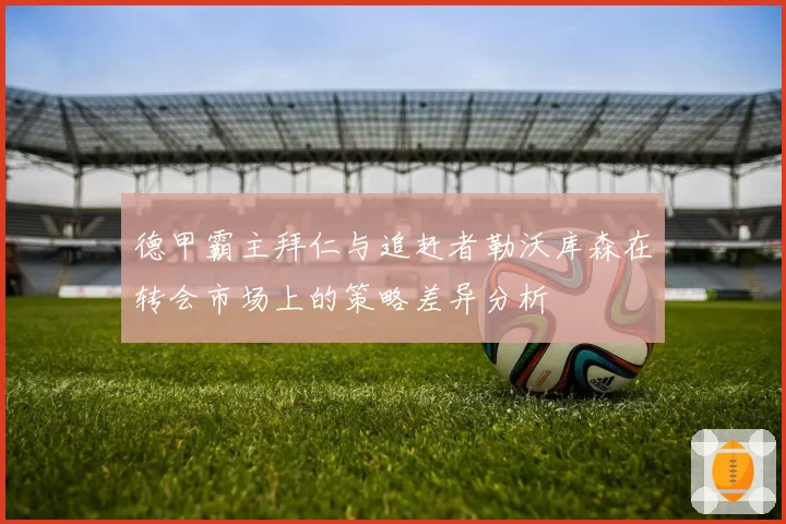 德甲霸主拜仁与追赶者勒沃库森在转会市场上的策略差异分析