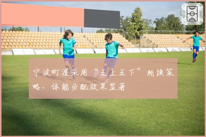 宁波町渥采用“五上五下”轮换策略,体能分配效果显著