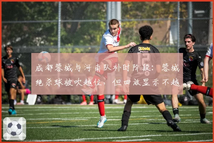 成都蓉城与河南队补时阶段：蓉城绝杀球被吹越位，但回放显示不越位，VAR介入却维持原判，双方教练爆发激烈口角
