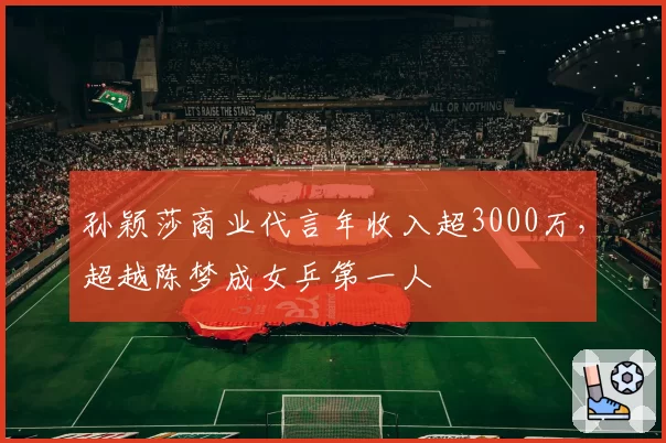 孙颖莎商业代言年收入超3000万，超越陈梦成女乒第一人