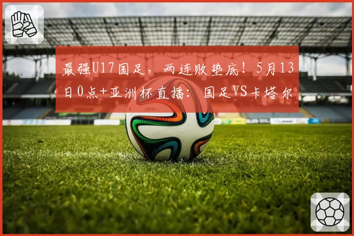 最强U17国足,两连败垫底!5月13日0点+亚洲杯直播:国足VS卡塔尔