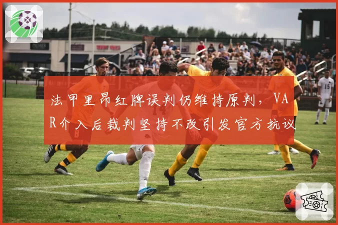 法甲里昂红牌误判仍维持原判，VAR介入后裁判坚持不改引发官方抗议