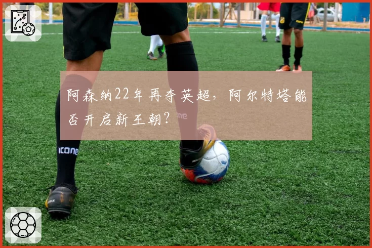 阿森纳22年再夺英超,阿尔特塔能否开启新王朝?