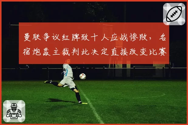 曼联争议红牌致十人应战惨败，名宿炮轰主裁判此决定直接改变比赛走势