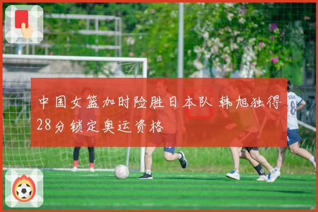 中国女篮加时险胜日本队 韩旭独得28分锁定奥运资格