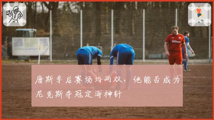 唐斯季后赛场均两双，他能否成为尼克斯夺冠定海神针