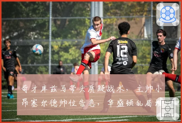 奇才库兹马带头质疑战术,主帅小昂塞尔德帅位告急,华盛顿乱局谁收拾?