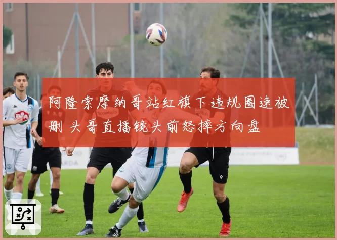 阿隆索摩纳哥站红旗下违规圈速被删 头哥直播镜头前怒摔方向盘
