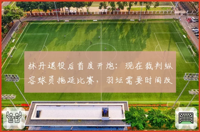 林丹退役后首度开炮:现在裁判纵容球员拖延比赛,羽坛需要时间改革