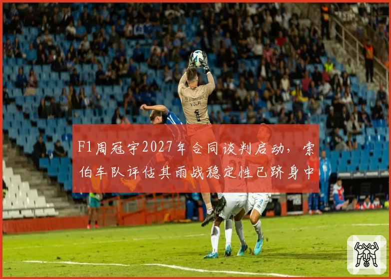 F1周冠宇2027年合同谈判启动，索伯车队评估其雨战稳定性已跻身中游前列？