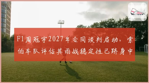 F1周冠宇2027年合同谈判启动，索伯车队评估其雨战稳定性已跻身中游前列？