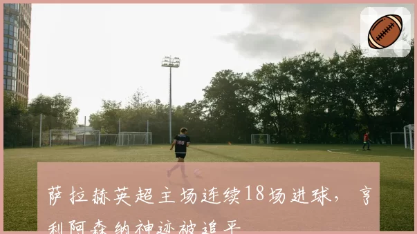 萨拉赫英超主场连续18场进球，亨利阿森纳神迹被追平