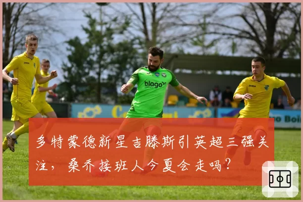 多特蒙德新星吉滕斯引英超三强关注,桑乔接班人今夏会走吗?