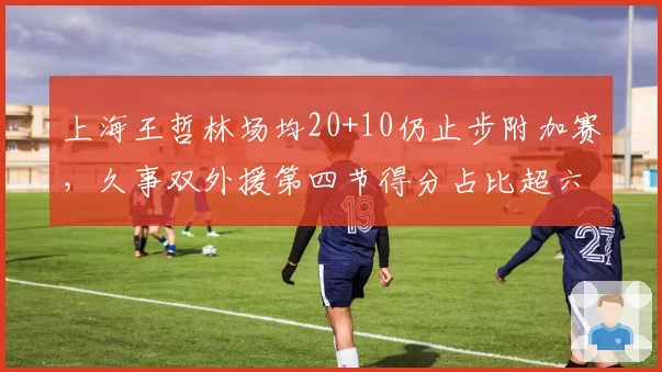 上海王哲林场均20+10仍止步附加赛，久事双外援第四节得分占比超六成藏争冠盲区__br_