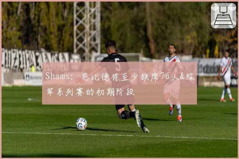 Shams:恩比德将至少缺席76人&绿军系列赛的初期阶段