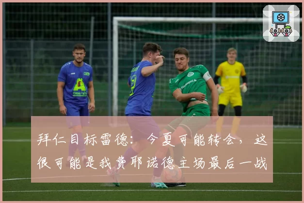 拜仁目标雷德:今夏可能转会,这很可能是我费耶诺德主场最后一战
