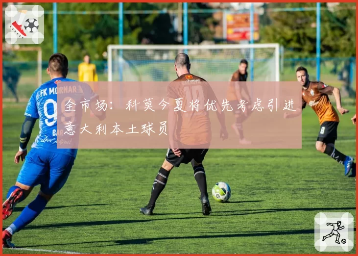 全市场：科莫今夏将优先考虑引进意大利本土球员
