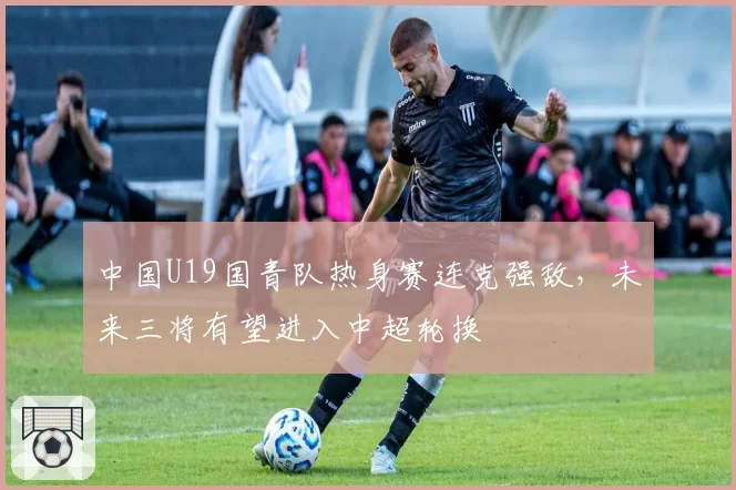 中国U19国青队热身赛连克强敌，未来三将有望进入中超轮换