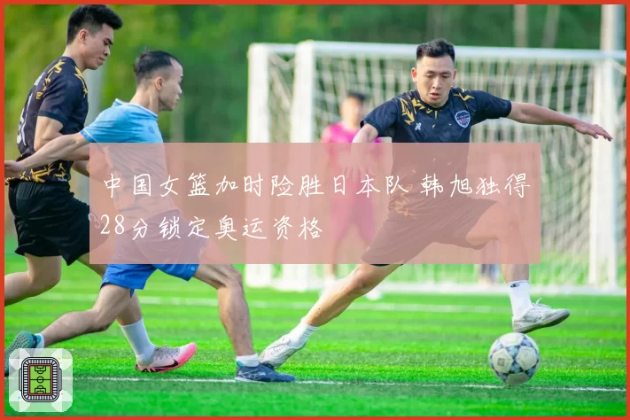 中国女篮加时险胜日本队 韩旭独得28分锁定奥运资格