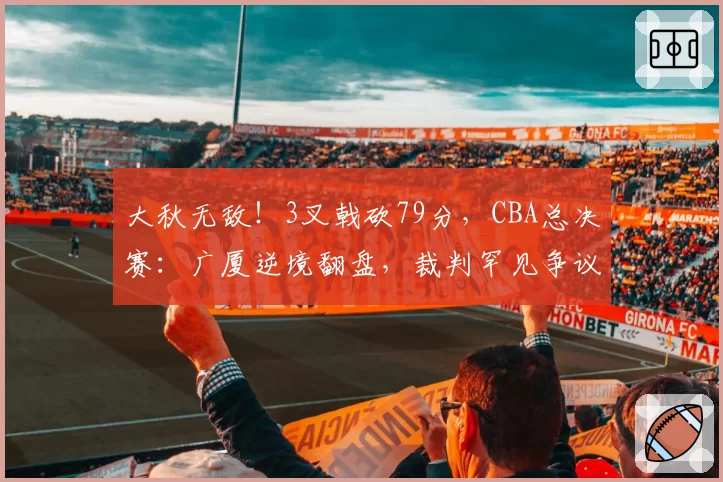 大秋无敌!3叉戟砍79分,CBA总决赛:广厦逆境翻盘,裁判罕见争议