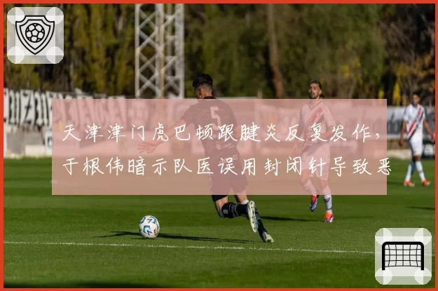 天津津门虎巴顿跟腱炎反复发作，于根伟暗示队医误用封闭针导致恶化