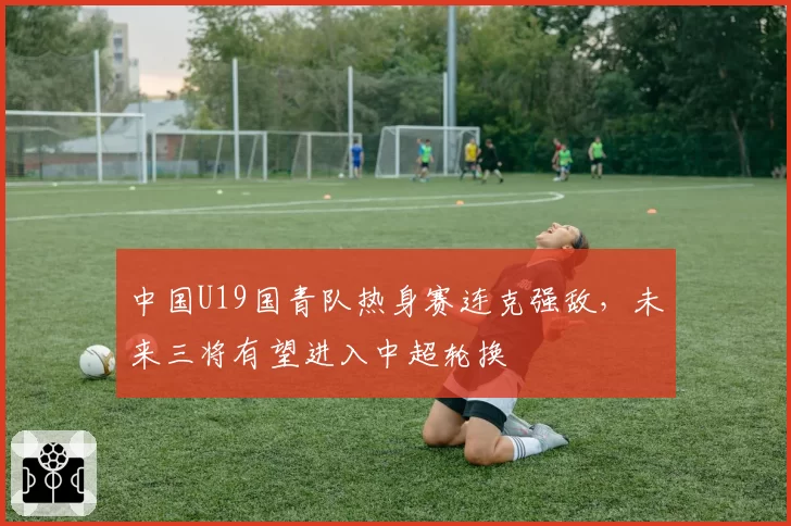 中国U19国青队热身赛连克强敌,未来三将有望进入中超轮换