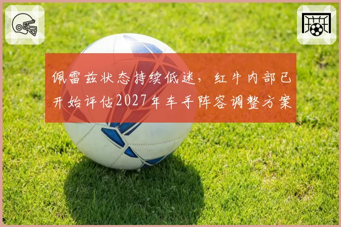 佩雷兹状态持续低迷，红牛内部已开始评估2027年车手阵容调整方案