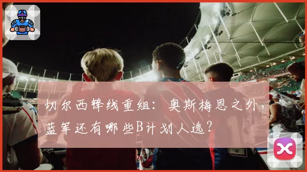 切尔西锋线重组:奥斯梅恩之外,蓝军还有哪些B计划人选?