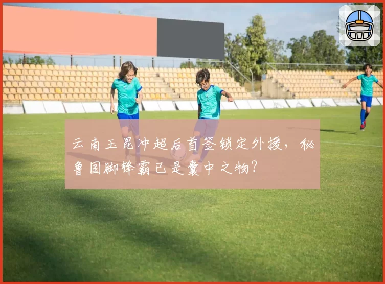 云南玉昆冲超后首签锁定外援,秘鲁国脚锋霸已是囊中之物?