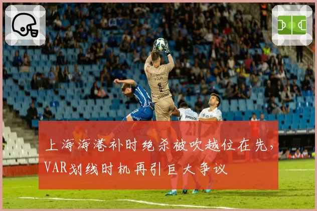 上海海港补时绝杀被吹越位在先，VAR划线时机再引巨大争议