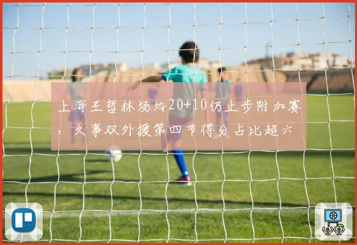 上海王哲林场均20+10仍止步附加赛，久事双外援第四节得分占比超六成藏争冠盲区__br_