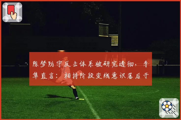陈梦防守反击体系被研究透彻,李隼直言:相持阶段变线意识落后于新生代