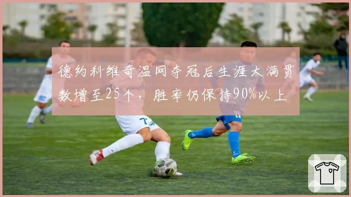 德约科维奇温网夺冠后生涯大满贯数增至25个，胜率仍保持90%以上