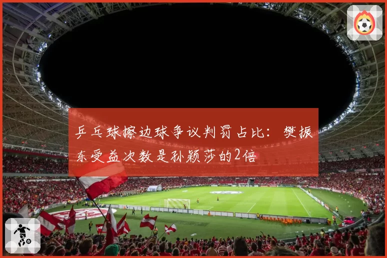 乒乓球擦边球争议判罚占比：樊振东受益次数是孙颖莎的2倍