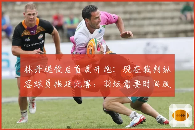 林丹退役后首度开炮:现在裁判纵容球员拖延比赛,羽坛需要时间改革
