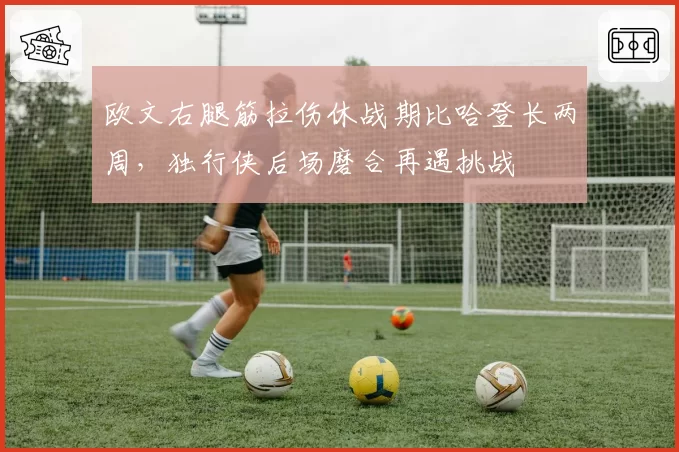 欧文右腿筋拉伤休战期比哈登长两周，独行侠后场磨合再遇挑战
