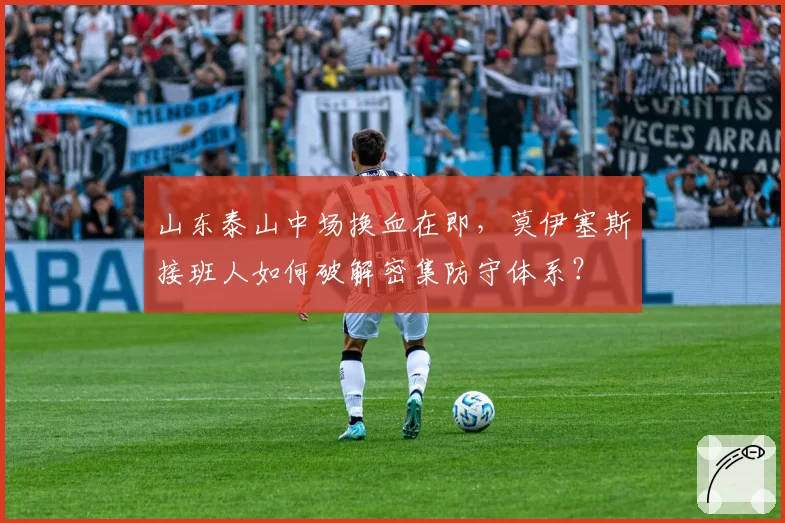山东泰山中场换血在即,莫伊塞斯接班人如何破解密集防守体系?