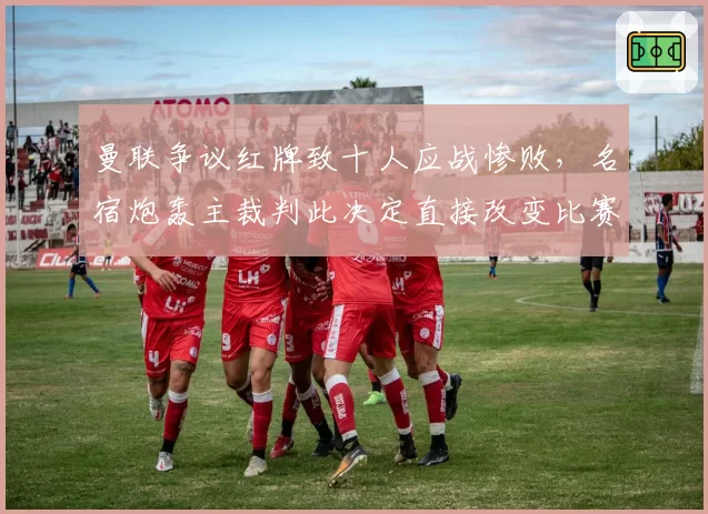 曼联争议红牌致十人应战惨败，名宿炮轰主裁判此决定直接改变比赛走势