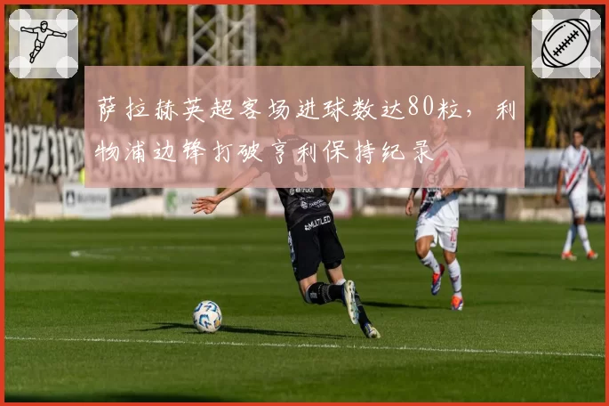 萨拉赫英超客场进球数达80粒，利物浦边锋打破亨利保持纪录