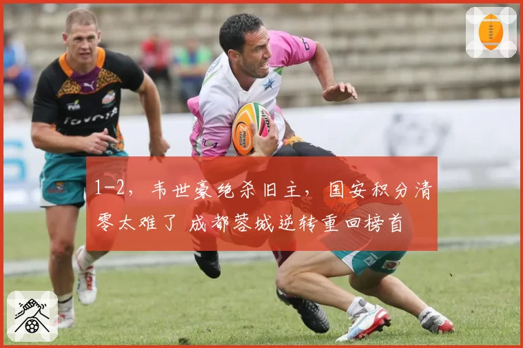 1-2,韦世豪绝杀旧主,国安积分清零太难了 成都蓉城逆转重回榜首