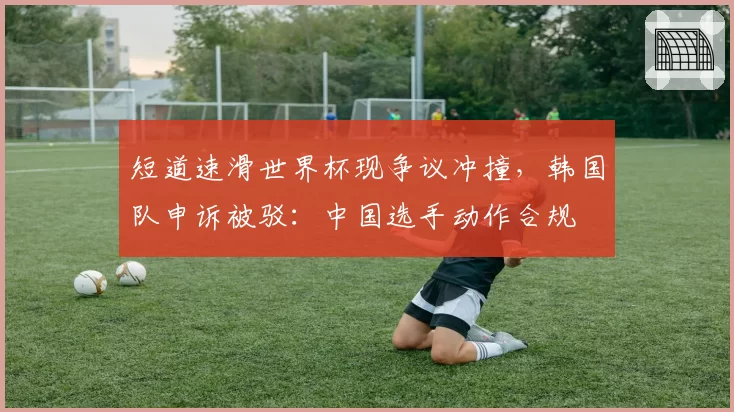 短道速滑世界杯现争议冲撞,韩国队申诉被驳:中国选手动作合规