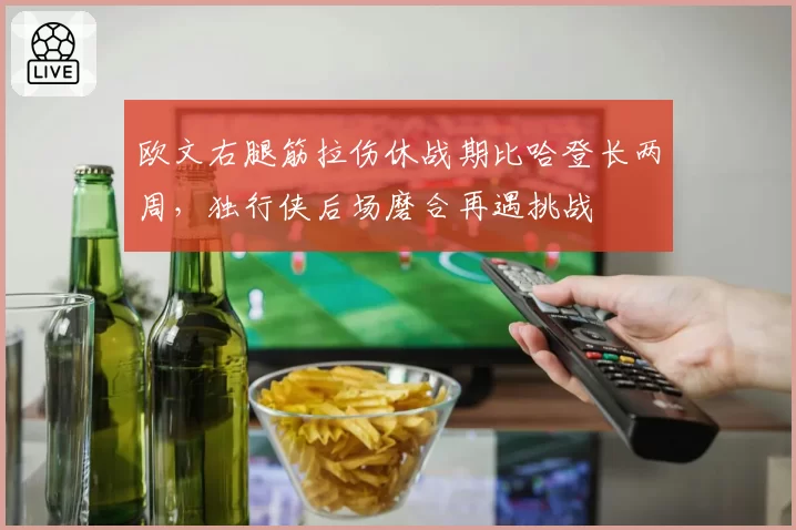 欧文右腿筋拉伤休战期比哈登长两周，独行侠后场磨合再遇挑战