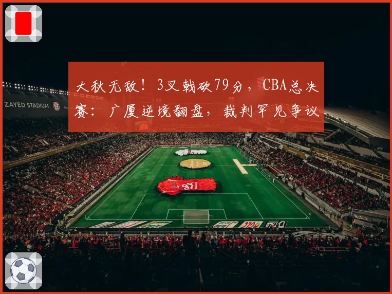 大秋无敌!3叉戟砍79分,CBA总决赛:广厦逆境翻盘,裁判罕见争议