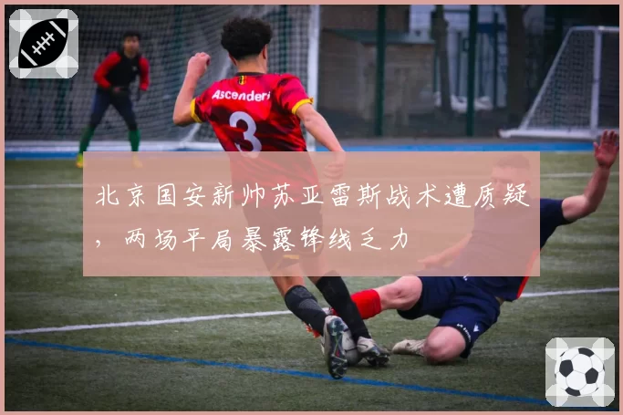 北京国安新帅苏亚雷斯战术遭质疑,两场平局暴露锋线乏力