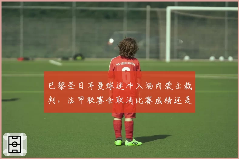 巴黎圣日耳曼球迷冲入场内袭击裁判，法甲联赛会取消比赛成绩还是空场？