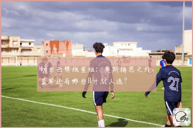 切尔西锋线重组:奥斯梅恩之外,蓝军还有哪些B计划人选?