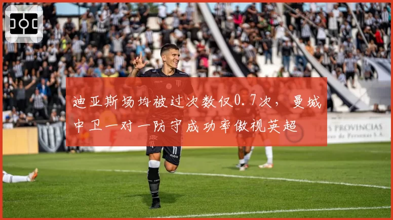 迪亚斯场均被过次数仅0.7次，曼城中卫一对一防守成功率傲视英超