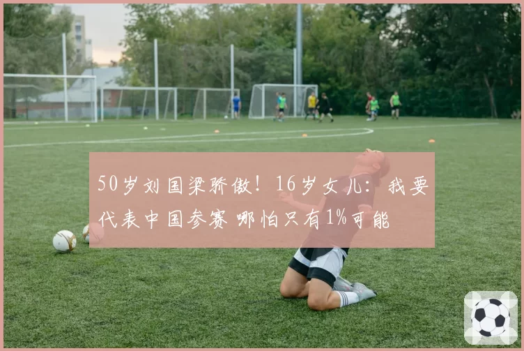 50岁刘国梁骄傲!16岁女儿:我要代表中国参赛 哪怕只有1%可能