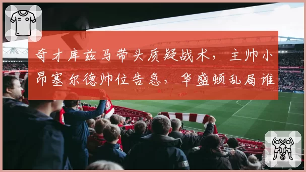 奇才库兹马带头质疑战术,主帅小昂塞尔德帅位告急,华盛顿乱局谁收拾?